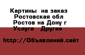 Картины  на заказ - Ростовская обл., Ростов-на-Дону г. Услуги » Другие   